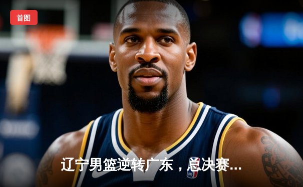 辽宁男篮逆转广东，总决赛3-2领先，赵继伟砍下33分创生涯新高