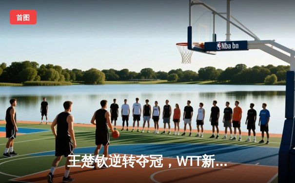 王楚钦逆转夺冠，WTT新加坡大满贯男单决赛激战五局