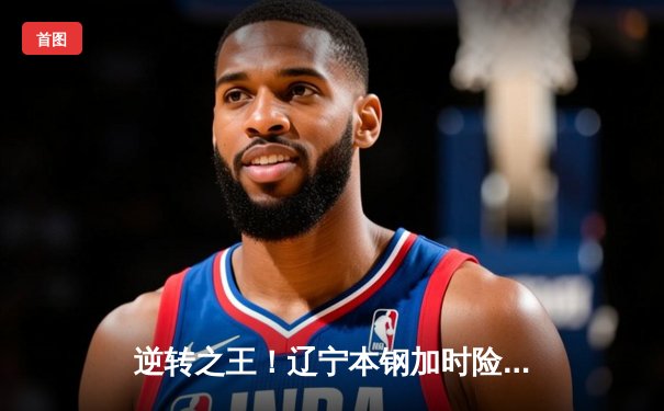 逆转之王！辽宁本钢加时险胜广东东莞大益，赵继伟35+9率队豪取八连胜