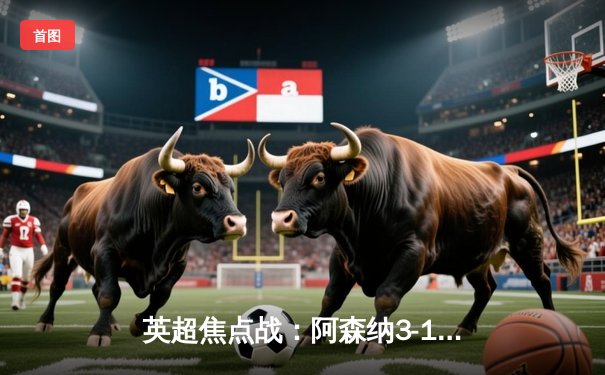 英超焦点战：阿森纳3-1力克曼联，萨卡传射建功